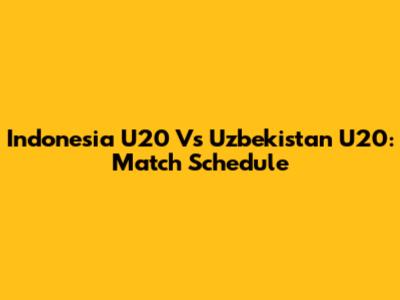 Indonesia U20 Vs Uzbekistan U20: Match Schedule