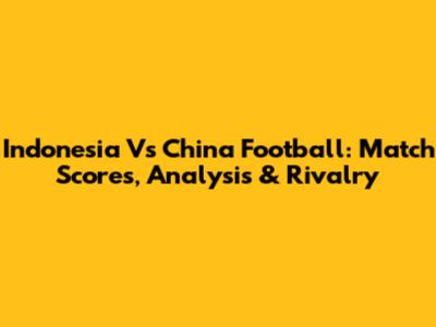 Indonesia Vs China Football: Match Scores, Analysis & Rivalry