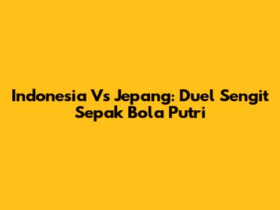 Indonesia Vs Jepang: Duel Sengit Sepak Bola Putri