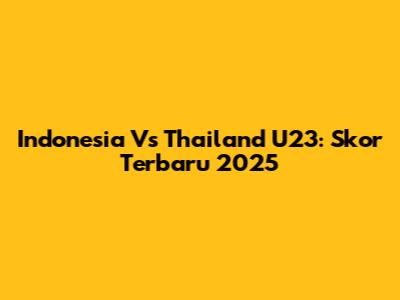 Indonesia Vs Thailand U23: Skor Terbaru 2025