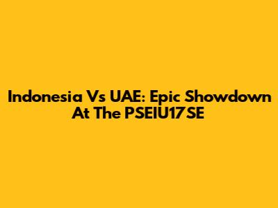 Indonesia Vs UAE: Epic Showdown At The PSEIU17SE