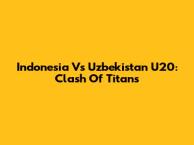 Indonesia Vs Uzbekistan U20: Clash Of Titans