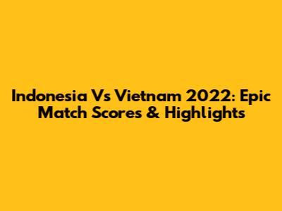 Indonesia Vs Vietnam 2022: Epic Match Scores & Highlights