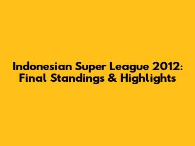 Indonesian Super League 2012: Final Standings & Highlights
