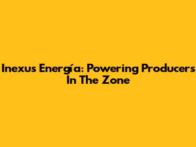 Inexus Energía: Powering Producers In The Zone