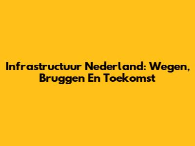 Infrastructuur Nederland: Wegen, Bruggen En Toekomst