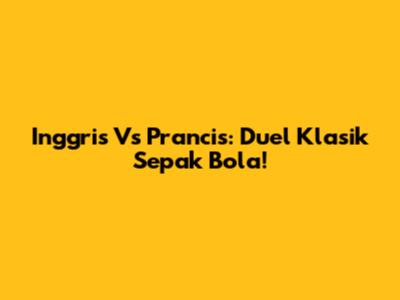 Inggris Vs Prancis: Duel Klasik Sepak Bola!