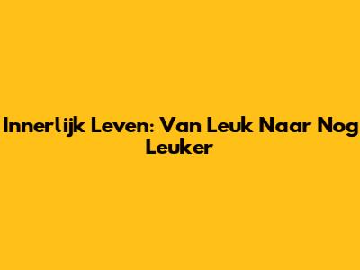Innerlijk Leven: Van Leuk Naar Nog Leuker