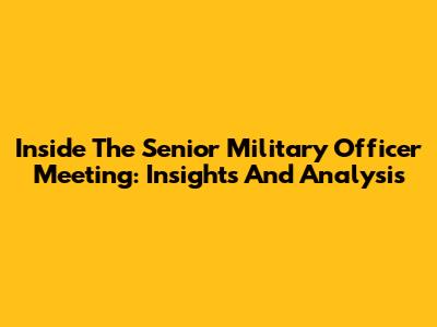 Inside The Senior Military Officer Meeting: Insights And Analysis