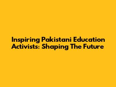 Inspiring Pakistani Education Activists: Shaping The Future