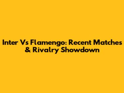 Inter Vs Flamengo: Recent Matches & Rivalry Showdown