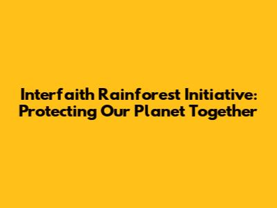 Interfaith Rainforest Initiative: Protecting Our Planet Together