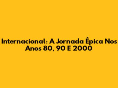 Internacional: A Jornada Épica Nos Anos 80, 90 E 2000
