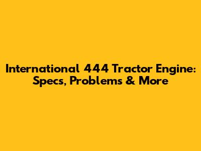 International 444 Tractor Engine: Specs, Problems & More