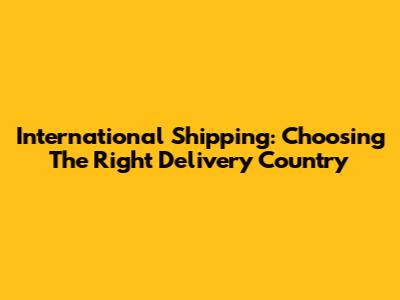 International Shipping: Choosing The Right Delivery Country