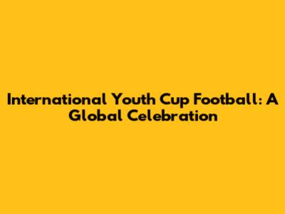 International Youth Cup Football: A Global Celebration