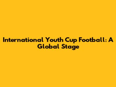International Youth Cup Football: A Global Stage