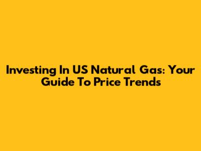 Investing In US Natural Gas: Your Guide To Price Trends