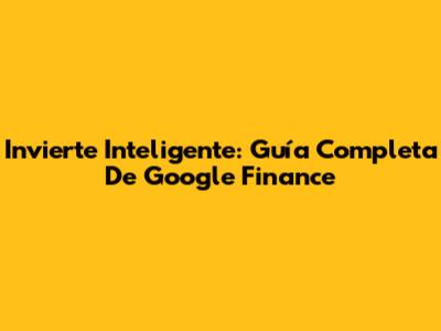 Invierte Inteligente: Guía Completa De Google Finance