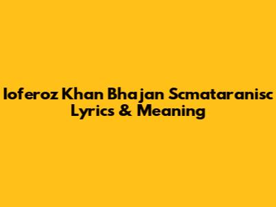 Ioferoz Khan Bhajan Scmataranisc Lyrics & Meaning