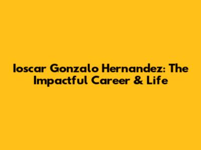 Ioscar Gonzalo Hernandez: The Impactful Career & Life