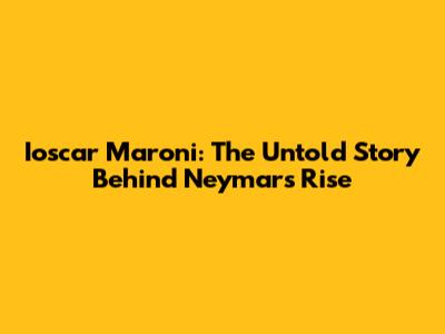 Ioscar Maroni: The Untold Story Behind Neymar's Rise
