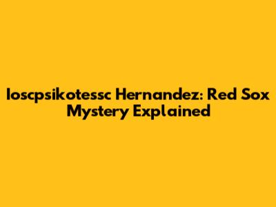 Ioscpsikotessc Hernandez: Red Sox Mystery Explained