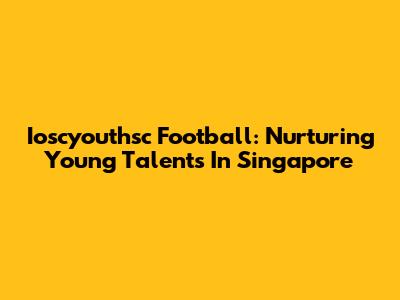 Ioscyouthsc Football: Nurturing Young Talents In Singapore