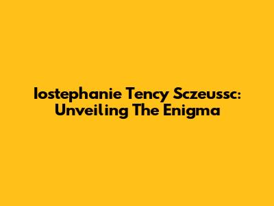 Iostephanie Tency Sczeussc: Unveiling The Enigma