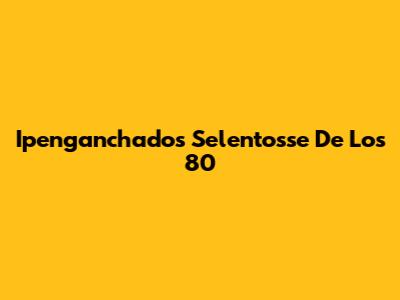 Ipenganchados Selentosse De Los 80