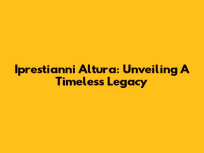 Iprestianni Altura: Unveiling A Timeless Legacy