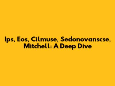 Ips, Eos, Cilmuse, Sedonovanscse, Mitchell: A Deep Dive