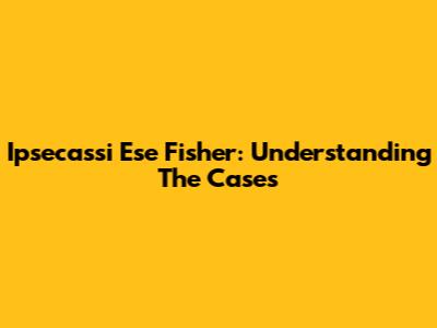 Ipsecassi Ese Fisher: Understanding The Cases