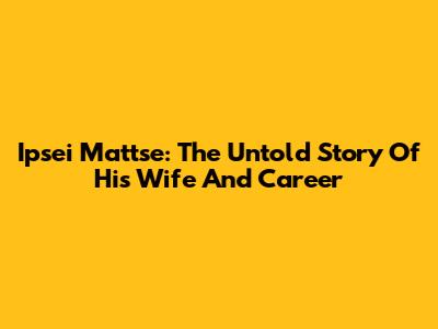 Ipsei Mattse: The Untold Story Of His Wife And Career