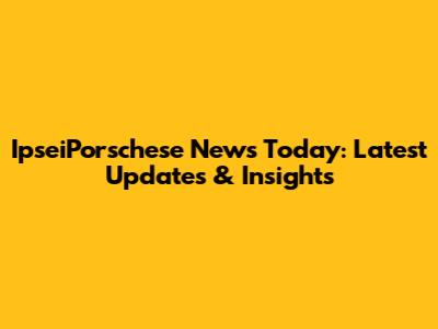 IpseiPorschese News Today: Latest Updates & Insights