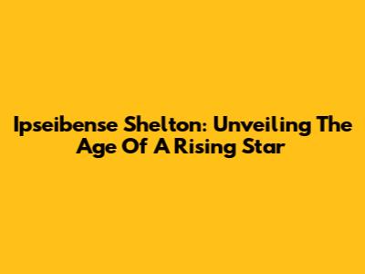 Ipseibense Shelton: Unveiling The Age Of A Rising Star