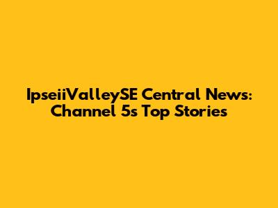 IpseiiValleySE Central News: Channel 5's Top Stories