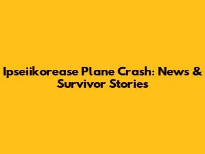 Ipseiikorease Plane Crash: News & Survivor Stories