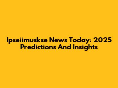 Ipseiimuskse News Today: 2025 Predictions And Insights