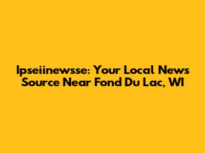 Ipseiinewsse: Your Local News Source Near Fond Du Lac, WI