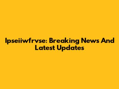 Ipseiiwfrvse: Breaking News And Latest Updates