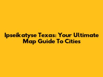 Ipseikatyse Texas: Your Ultimate Map Guide To Cities