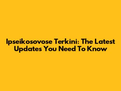 Ipseikosovose Terkini: The Latest Updates You Need To Know