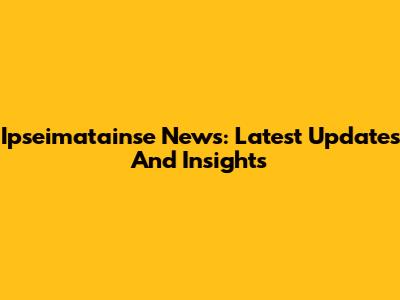 Ipseimatainse News: Latest Updates And Insights