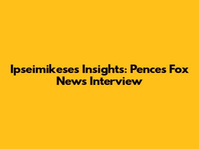 Ipseimikese's Insights: Pence's Fox News Interview
