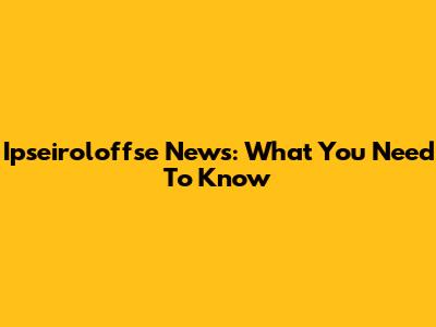 Ipseiroloffse News: What You Need To Know