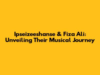 Ipseizeeshanse & Fiza Ali: Unveiling Their Musical Journey