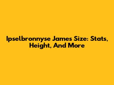 Ipselbronnyse James Size: Stats, Height, And More