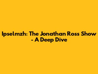 Ipselmzh: The Jonathan Ross Show - A Deep Dive