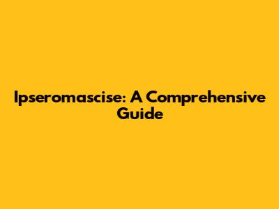 Ipseromascise: A Comprehensive Guide